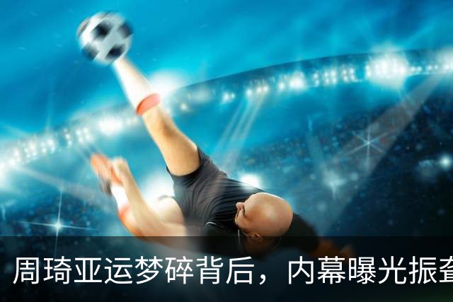 周琦亚运梦碎背后，内幕曝光振聋发聩